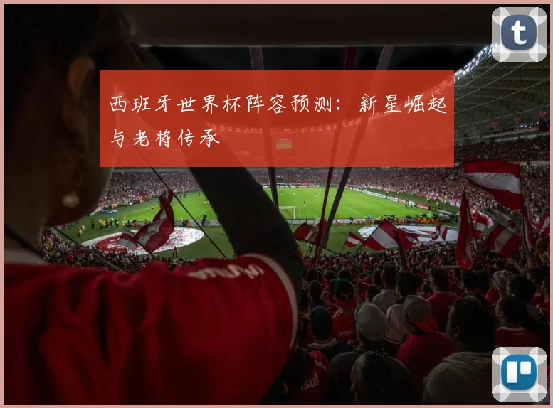 西班牙世界杯阵容预测:新星崛起与老将传承