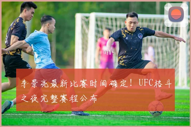 李景亮最新比赛时间确定!UFC格斗之夜完整赛程公布