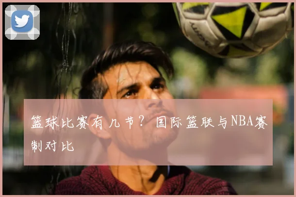篮球比赛有几节？国际篮联与NBA赛制对比